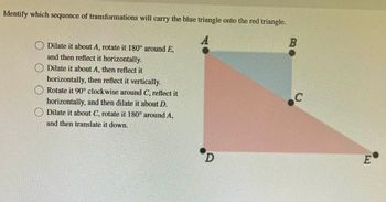 Identify which sequence of transformations will carry the blue triangle onto the red triangle.
Dilate it about A, rotate it 180° around E,
and then reflect it horizontally.
Dilate it about A, then reflect it
horizontally, then reflect it vertically.
Rotate it 90° clockwise around C, reflect it
horizontally, and then dilate it about D.
Dilate it about C, rotate it 180° around A,
and then translate it down.
D
B
C
E