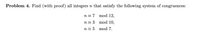 Problem 4. Find (with proof) all integers n that satisfy the following system of congruences:
n = 7 mod 12,
n = 3
mod 10,
n = 5 mod 7.
