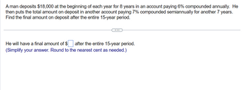 A man deposits $18,000 at the beginning of each year for 8 years in an account paying 6% compounded annually. He
then puts the total amount on deposit in another account paying 7% compounded semiannually for another 7 years.
Find the final amount on deposit after the entire 15-year period.
after the entire 15-year period.
He will have a final amount of $
(Simplify your answer. Round to the nearest cent as needed.)