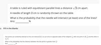 A table is ruled with equidistant parallel lines a distance /3 cm apart.
A needle of length 2 cm is randomly thrown on the table.
What is the probability that the needle will intersect (at least) one of the lines?
Ans:
12. Fill in the blanks
Two points are randomly selected on the unit interval (0, 1] so as to be on opposite sides of the midpoint , with one point in [0, ] and the other in
}, 1).
What is the probability that the distance between the two points is greater than ?
Ans:
