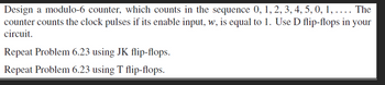 Design a modulo-6 counter, which counts in the sequence 0, 1, 2, 3, 4, 5, 0, 1, .... The
counter counts the clock pulses if its enable input, w, is equal to 1. Use D flip-flops in your
circuit.
Repeat Problem 6.23 using JK flip-flops.
Repeat Problem 6.23 using T flip-flops.