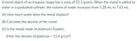 A metal object of an irregular shape has a mass of 31.5 grams. When the metal is added to
water in a graduated cylinder, the volume of water increases from 5.28 mL to 7.61 mL.
(A) How much water does the metal displace?
(B) Calculate the density of the metal.
(C) Is the metal made of platinum? Explain.
(Hint: the density of platinum = 21.4 g/cm³)
