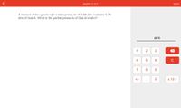 **Question:**

A mixture of two gases with a total pressure of 3.08 atm contains 0.70 atm of Gas A. What is the partial pressure of Gas B in atm?

**Explanation:**

To find the partial pressure of Gas B, we use the following equation based on Dalton’s Law of Partial Pressures:

\[ \text{Total Pressure} = \text{Pressure of Gas A} + \text{Pressure of Gas B} \]

Given:
- Total Pressure = 3.08 atm
- Pressure of Gas A = 0.70 atm

\[ \text{Pressure of Gas B} = \text{Total Pressure} - \text{Pressure of Gas A} \]
\[ \text{Pressure of Gas B} = 3.08 \, \text{atm} - 0.70 \, \text{atm} = 2.38 \, \text{atm} \]

Thus, the partial pressure of Gas B is 2.38 atm.

**Calculator Interface:**

The interface on the right includes:
- A numerical keypad (0-9) for inputting values.
- Mathematical operators for calculations.
- A display area with the label “atm” indicating where the final answer should appear.
- Buttons for clearing (C) and backspacing as needed during input.