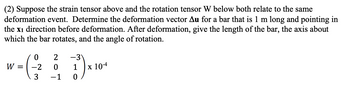 (2) Suppose the strain tensor above and the rotation tensor W below both relate to the same
deformation event. Determine the deformation vector Au for a bar that is 1 m long and pointing in
the x1 direction before deformation. After deformation, give the length of the bar, the axis about
which the bar rotates, and the angle of rotation.
0
W = -2
3
2 -3
0 1
−1 0
x 10-4