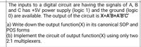 The inputs to a digital circuit are having the signals of A, B
and C has +5V power supply (logic 1) and the ground (logic
0) are available. The output of the circuit is X-A'B+A'B'C'
[a) Write down the output function(X) in its canonical SOP and
POS forms
(b) Implement the circuit of output function(X) using only two
2:1 multiplexers.
