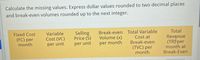 Calculate the missing values. Express dollar values rounded to two decimal places
and break-even volumes rounded up to the next integer.
Total
Break-even Total Variable
Cost at
Break-even
(TVC) per
month
Fixed Cost
(FC) per
month
Variable
Cost (VC)
Selling
Price (S)
Revenue
(TR)-per
month at
Break-Even
Volume (x)
per unit
per month
per unit
