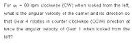 For o, = 60 rpm clockwise (CY) when looked from the left,
what is the angular velocity of the carrier and its direction so
that Gear 4 rotates in counter clockwise (CCW) directi on at
twice the angular velocity of Gear 1 when looked from the
left?
