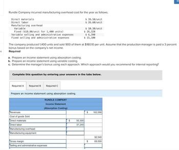 es
Rundle Company incurred manufacturing overhead cost for the year as follows.
Direct materials
$ 39.50/unit
$ 26.60/unit
Direct labor
Manufacturing overhead
Variable
Fixed ($18.80/unit for 1,400 units)
Variable selling and administrative expenses
Fixed selling and administrative expenses
The company produced 1,400 units and sold 900 of them at $180.10 per unit. Assume that the production manager is paid a 3 percent
bonus based on the company's net income.
Required
a. Prepare an income statement using absorption costing.
b. Prepare an income statement using variable costing.
c. Determine the manager's bonus using each approach. Which approach would you recommend for internal reporting?
Complete this question by entering your answers in the tabs below.
Required A Required B Required C
Prepare an income statement using absorption costing.
RUNDLE COMPANY
Income Statement
(Absorption Costing)
Revenues
Cost of goods Sold
Direct materials
Direct labor
Manufacturing overhead
Manufacturing equipment
$ 10.30/unit
$ 26,320
$ 6,390
$ 15,100
Gross margin
Selling and administrative expenses
$
55,300
37,240
S 162,090
$
U
92.540
69,550