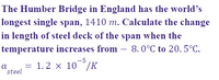 The Humber Bridge in England has the world’s
longest single span, 1410 m. Calculate the change
in length of steel deck of the span when the
temperature increases from – 8.0°C to 20. 5°C.
-
-5
a
steel
= 1.2 x 10°/K
