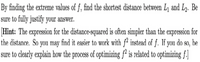 By finding the extreme values of f, find the shortest distance between L and L. Be
sure to fully justify your answer.
Hint: The expression for the distance-squared is often simpler than the expression for
the distance. So you may find it easier to work with f² instead of f. If yon do so, be
sure to clearly explain how the process of optimizing f² is related to optimizing f.]
