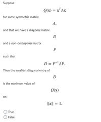 Suppose
Q(x) = x"Ax
for some symmetric matrix
А,
and that we have a diagonal matrix
D
and a non-orthogonal matrix
P
such that
D = P¯'AP.
Then the smallest diagonal entry of
D
is the minimum value of
Q(x)
on
||x|| = 1.
%3D
True
False
