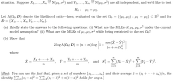 iid
~
N(μ2,02) are all independent, and we'd like to test
iid
situation. Suppose X1, ..., Xn
~
N(μ1,02) and Y₁,..., Xm
Ho:
M1 =μ2.
Let A(0; D) denote the likelihood ratio-here, evaluated on the set o
D = {X1, … … …, Xn, Y₁, . . ., Ym }.
=
{(M1, M2) μ1
:
=
2} CR2 and for
(a) Briefly state the answers to the following questions: (i) What are the MLEs of μ1, μ2, σ² under the current
model assumption? (ii) What are the MLES of μ1, #2, σ² while being restricted to the set no?
(b) Show that
2 log A(No; D) = (n + m) log |1+
nm(XY)²]
(n+m)S²
where
X1+
+ Xn
Y₁ +
+ Ym
Y
n
M
n
m
and S² = Σ(X; – Ñ)² + Σ(Ÿ¿ − Ÿ)².
= (x −
+
i=1
[Hint: You can use the fact that, given a set of numbers {1,..., Zn} and their average z
(z - a)² = Σ² ²±1 (zi — ž)² + n(ž − a)² holds for any a.
identity
=
(21+
+ Zn)/n, the