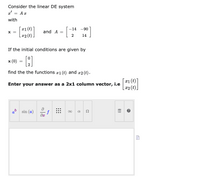 Consider the linear DE system
a' = A x
with
r1(t)
|x2 (t).
-14 -90
X =
and A =
14
If the initial conditions are given by
x (0) = :
find the the functions #1 (t) and x2 (t).
x1 (t)
[ x2 (t).
Enter your answer as a 2x1 column vector, i.e
ab sin (a)
f
