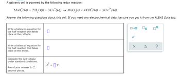 A galvanic cell is powered by the following redox reaction:
MnO (aq) + 2 H₂O(1)
+
3 Cut (aq)
► MnO₂ (s) +
+ 4 OH (aq) + 3 Cu²+ (aq)
Answer the following questions about this cell. If you need any electrochemical data, be sure you get it from the ALEKS Data tab.
Write a balanced equation for
the half-reaction that takes
place at the cathode.
Write a balanced equation for
the half-reaction that takes
place at the anode.
Calculate the cell voltage
under standard conditions.
Round your answer to 2
decimal places.
0
E = v
→
ロ→ロ
e
X