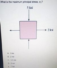 What is the maximum principal stress, o1?
5 ksi
2 ksi
A. 3 ksi
B. 2 ksi
C. 3.5 ksi
D. 5 ksi
E. 7 ksi
