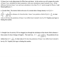 5) Gauss Law is only approximate for finite lines and sheets. In this section you will compare the results
of Gauss' Law, calculated for ideal symmetries, with exact calculations using Coulomb's Law. (If the
difference between Gauss' Law and exact calculation is less than 2%, it's “good enough for Physics 2 and
MasteringPhysics.")
a. Circular Disk: The electric field on the axis of a circular disk of charge density o is E,(z) =
1
at a distance of z from the disk. Gauss’ Law predicts a field of E,(z)
At what
280
280
+1
V
value of z/R does the prediction of Gauss' Law differ from Coulomb's law by 2%? Explain your logic in
finding this number.
b. Straight Line: In activity 21D we dragged you through the calculation of the electric field a distance r
1
from center of a line of charge of length L. The result was . E =
The prediction for an
2trɛ,
infinite line is E
At what value of r/L does the prediction of Gauss' Law differ from Coulomb’s
law by 2%? Explain your logic in finding this number.
