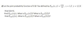 2) Let the joint probability function of X and Y be defined by \( P_{X,Y}(x,y) = \frac{x+y}{21} \), where \( x = 1, 2 \) and \( y = 1, 2, 3 \).

Tasks:
- Find \( E(X+Y) \).
- Find \( P_{X|Y}(x|y) \). What is \( P_{X|Y}(x|2) \)? What is \( P_{X|Y}(2|2) \)?
- Find \( P_{Y|X}(y|x) \). What is \( P_{Y|X}(y|2) \)? What is \( P_{Y|X}(2|2) \)?