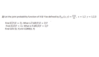 2) Let the joint probability function of X & Y be defined by Pxy(x, y)
Find E(Y|X = 2). What is VAR(Y|X = 2)?
Find E(X|Y = 1). What is VAR(X|Y = 1)?
Find COV (X, Y) and CORR(X, Y)
x+y
21'
x = 1,2 y = 1,2,3