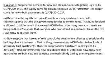 Question 3: Suppose the demand for new and old apartments (together) is given by
QD(P)=200- 0.1P. The supply curve for old apartments is Qs (P)=30+0.03P. The supply
curve for newly built apartments is QsN(P)=20+0.02P.
(a) Determine the equilibrium price P, and how many apartments are built.
(b) Now suppose that the city government decides to control rents. That is, no landlord
is allowed to ask for a rent that exceeds 600 Dollars. How many new apartments are
being built now? Suppose that everyone who cannot find an apartment leaves the city.
How many people will leave?
(c) Now suppose that instead of rent control, the government chooses to subsidize the
building of new apartments. That is, the government pays 400 Dollars to landlords of
any newly built apartments. Thus, the supply of new apartment is now given by
20+0.02(P+400). Determine the new equilibrium price P. Determine how many new
apartments are built now and compute the total subsidy paid by the city government