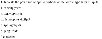 4. Indicate the polar and nonpolar portions of the following classes of lipids.
a. triacylglycerol
b. diacylglycerol
c. glycerophospholipid
d. sphingolipids
e. ganglioside
f. cholesterol