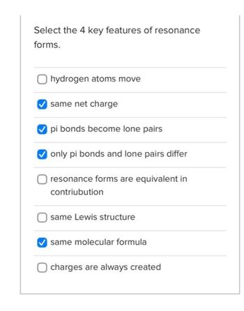 Select the 4 key features of resonance
forms.
hydrogen atoms move
same net charge
pi bonds become lone pairs
only pi bonds and lone pairs differ
resonance forms are equivalent in
contribution
same Lewis structure
same molecular formula
charges are always created