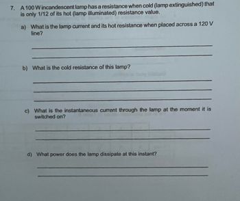 7. A 100 W incandescent lamp has a resistance when cold (lamp extinguished) that
is only 1/12 of its hot (lamp illuminated) resistance value.
a) What is the lamp current and its hot resistance when placed across a 120 V
line?
b) What is the cold resistance of this lamp?
c) What is the instantaneous current through the lamp at the moment it is
switched on?
d) What power does the lamp dissipate at this instant?