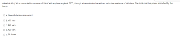 **Question:**

A load of \(40 - j 30\) is connected to a source of 100 V with a phase angle of \(30^\circ\), through a transmission line with an inductive reactance of 60 ohms. The total reactive power absorbed by the line is:

**Options:**

- A. None of the choices are correct
- B. 177 vars
- C. 240 vars
- D. 120 vars
- E. 78.5 vars