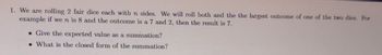 1. We are rolling 2 fair dice each with n sides. We will roll both and the the largest outcome of one of the two dice. For
example if we n is 8 and the outcome is a 7 and 2, then the result is 7.
. Give the expected value as a summation?
. What is the closed form of the summation?