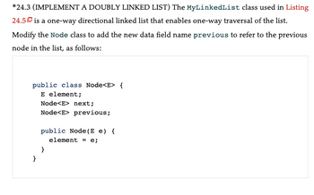 *24.3 (IMPLEMENT A DOUBLY LINKED LIST) The MyLinkedList class used in Listing
24.5 is a one-way directional linked list that enables one-way traversal of the list.
Modify the Node class to add the new data field name previous to refer to the previous
node in the list, as follows:
public class Node<E> {
E element;
}
Node<E> next;
Node<E> previous;
public Node (E e) {
element = e;
}