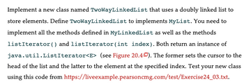 Implement a new class named TwoWayLinkedList that uses a doubly linked list to
store elements. Define TwoWayLinkedList to implements MyList. You need to
implement all the methods defined in MyLinkedList as well as the methods
listIterator () and listIterator (int index). Both return an instance of
java.util.ListIterator<E> (see Figure 20.40). The former sets the cursor to the
head of the list and the latter to the element at the specified index. Test your new class
using this code from https://liveexample.pearsoncmg.com/test/Exercise24_03.txt.