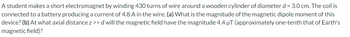A student makes a short electromagnet by winding 430 turns of wire around a wooden cylinder of diameter d = 3.0 cm. The coil is
connected to a battery producing a current of 4.8 A in the wire. (a) What is the magnitude of the magnetic dipole moment of this
device? (b) At what axial distance z >>d will the magnetic field have the magnitude 4.4 μT (approximately one-tenth that of Earth's
magnetic field)?