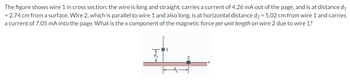 The
figure shows wire 1 in cross section; the wire is long and straight, carries a current of 4.26 mA out of the page, and is at distance d₁
= 2.74 cm from a surface. Wire 2, which is parallel to wire 1 and also long, is at horizontal distance d₂ = 5.02 cm from wire 1 and carries
a current of 7.05 mA into the page. What is the x component of the magnetic force per unit length on wire 2 due to wire 1?
1