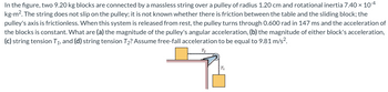 **Figure Description:**

In this problem, two blocks, each with a mass of 9.20 kg, are connected by a massless string that is placed over a pulley. The pulley has a radius of 1.20 cm and a rotational inertia of \(7.40 \times 10^{-4} \, \text{kg}\cdot\text{m}^2\). 

Key aspects to consider:
- **Pulley Properties:** The string does not slip on the pulley, and the axis of the pulley is frictionless. It is not specified whether there is friction between the table and the sliding block.
- **Initial Conditions:** From rest, the pulley turns through 0.600 rad in 147 ms, indicating that the blocks' acceleration is constant throughout this period. 

**Objectives:**

Calculate the following:
(a) The magnitude of the pulley's angular acceleration.
(b) The magnitude of either block's acceleration.
(c) The tension in the string on the side connecting to the block overhanging the pulley (\(T_1\)).
(d) The tension in the string on the side of the block on the table (\(T_2\)).

**Assumption:** The free-fall acceleration is assumed to be \(9.81 \, \text{m/s}^2\).

**Diagram Details:**

The diagram shows:
- A block on a table connected by a string over a pulley to a block hanging off the edge of the table.
- The tension in the string on the side of the block on the table is labeled \(T_1\).
- The tension in the string on the side of the hanging block is labeled \(T_2\).

This setup is used to illustrate problems involving rotational dynamics, tension in strings, and kinematics.