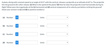 A plane, diving with constant speed at an angle of 43.5° with the vertical, releases a projectile at an altitude of 627 m. The projectile
hits the ground 6.50 s after release. (a) What is the speed of the plane? (b) How far does the projectile travel horizontally during its
flight? What were the magnitudes of the (c) horizontal and (d) vertical components of its velocity just before striking the ground?
(State your answers to (c) and (d) as positive numbers.)
(a) Number i
(b) Number
i
(c) Number i
(d) Number i
Units
Units
Units
Units