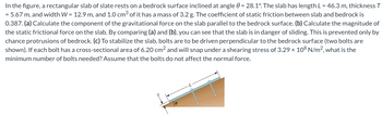 In the figure, a rectangular slab of slate rests on a bedrock surface inclined at angle 0 = 28.1°. The slab has length L = 46.3 m, thickness T
= 5.67 m, and width W = 12.9 m, and 1.0 cm³ of it has a mass of 3.2 g. The coefficient of static friction between slab and bedrock is
0.387. (a) Calculate the component of the gravitational force on the slab parallel to the bedrock surface. (b) Calculate the magnitude of
the static frictional force on the slab. By comparing (a) and (b), you can see that the slab is in danger of sliding. This is prevented only by
chance protrusions of bedrock. (c) To stabilize the slab, bolts are to be driven perpendicular to the bedrock surface (two bolts are
shown). If each bolt has a cross-sectional area of 6.20 cm² and will snap under a shearing stress of 3.29 × 108 N/m², what is the
minimum number of bolts needed? Assume that the bolts do not affect the normal force.