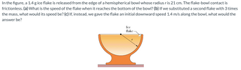 In the figure, a 1.4 g ice flake is released from the edge of a hemispherical bowl whose radius r is 21 cm. The flake-bowl contact is
frictionless. (a) What is the speed of the flake when it reaches the bottom of the bowl? (b) If we substituted a second flake with 3 times
the mass, what would its speed be? (c) If, instead, we gave the flake an initial downward speed 1.4 m/s along the bowl, what would the
answer be?
Ice
flake-