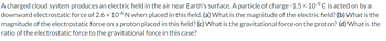 A charged cloud system produces an electric field in the air near Earth's surface. A particle of charge -1.5 × 10-9 C is acted on by a
downward electrostatic force of 2.6 × 106 N when placed in this field. (a) What is the magnitude of the electric field? (b) What is the
magnitude of the electrostatic force on a proton placed in this field? (c) What is the gravitational force on the proton? (d) What is the
ratio of the electrostatic force to the gravitational force in this case?