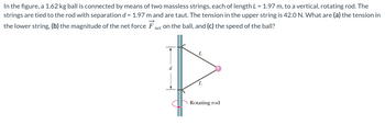 In the figure, a 1.62 kg ball is connected by means of two massless strings, each of length L = 1.97 m, to a vertical, rotating rod. The
strings are tied to the rod with separation d = 1.97 m and are taut. The tension in the upper string is 42.0 N. What are (a) the tension in
the lower string, (b) the magnitude of the net force
net on the ball, and (c) the speed of the ball?
L
Rotating rod