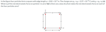 In the figure four particles form a square with edge length a = 3.02 × 10-2 m. The charges are q₁ = 94 = 2.37 × 10-15 ℃ and 92 = 93 = q. (a)
What is q if the net electrostatic force on particle 1 is zero? (b) Is there any value of q that makes the net electrostatic force on each of
the four particles zero?
a
a