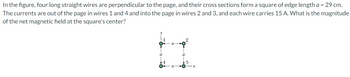 In the figure, four long straight wires are perpendicular to the page, and their cross sections form a square of edge length a = 29 cm.
The currents are out of the page in wires 1 and 4 and into the page in wires 2 and 3, and each wire carries 15 A. What is the magnitude
of the net magnetic field at the square's center?
2
a
11
a
a
a