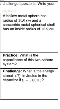 d challenge questions. Write your
A hollow metal sphere has
radius of 10.0 cm and a
concentric metal spherical shell
has an inside radius of 10.5 cm.
Practice: What is the
capacitance of this two-sphere
system?
Challenge: What is the energy
stored, (U) in Joules in the
capacitor if Q = 5.00 nC?
