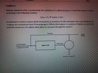 Styles
Problem 4
Phthalic anhydride (PA) is produced by the oxidation of o-xylene (CH10) in a fixed bed reactor at 350°c
according to the following reaction:
CHzo + O, CH.O, + H,0
A condenser is used to remove all the PA (C,H.O,) as a mixture of solid and liquid. How many kilograns of
O-xylene are recycled per hour if the purge gas is 78% N, (the balance is a mixture of xylene, air, and H,O)
and 60% conversion of o-xylene takes place on one-pass through the reactor?
Recycle
Purge
78% N
118 kmol/hr
Air 94 kmol/hr
REACTOR
O-xylene 6 kmolhr
Sold and Liquid PA
