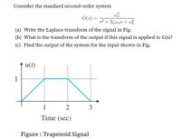 Consider the standard second-order system
G(s) =
s2
%3D
+ 2Çwns + w
(a) Write the Laplace transform of the signal in Fig.
(b) What is the transform of the output if this signal is applied to G(s)?
(c) Find the output of the system for the input shown in Fig.
u(t)
1
1
2
3
Time (sec)
Figure : Trapezoid Signal
