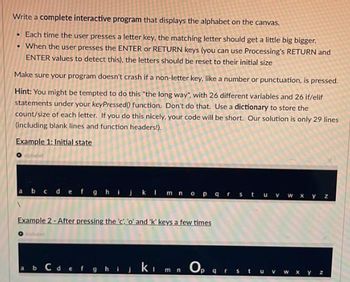 Write a complete interactive program that displays the alphabet on the canvas.
• Each time the user presses a letter key, the matching letter should get a little big bigger.
• When the user presses the ENTER or RETURN keys (you can use Processing's RETURN and
ENTER values to detect this), the letters should be reset to their initial size
Make sure your program doesn't crash if a non-letter key, like a number or punctuation, is pressed.
Hint: You might be tempted to do this "the long way", with 26 different variables and 26 if/elif
statements under your keyPressed() function. Don't do that. Use a dictionary to store the
count/size of each letter. If you do this nicely, your code will be short. Our solution is only 29 lines
(including blank lines and function headers!).
Example 1: Initial state
alphabet
abcdefgh
I m n o p q r s t u v w x y z
Example 2-After pressing the 'c' 'o' and 'k' keys a few times
a b c d e f g h i j kim Op
mn
W X
yz