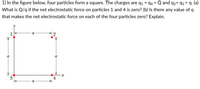 1) In the figure below, four particles form a square. The charges are q1 = q4 = Q and q2= q3 = q. (a)
What is Q/q if the net electrostatic force on particles 1 and 4 is zero? (b) Is there any value of q
%3D
that makes the net electrostatic force on each of the four particles zero? Explain.
1
a
a
a
3
4
а
