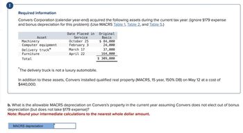 !
Required information
Convers Corporation (calendar year-end) acquired the following assets during the current tax year: (ignore $179 expense
and bonus depreciation for this problem): (Use MACRS Table 1. Table 2, and Table 5.)
Asset
Machinery
Computer equipment
Delivery truck*
Furniture
Total
Date Placed in Original
Service
October 25
Basis
24,000
37,000
164,000
$ 84,000
February 3
March 17
April 22
$ 309,000
*The delivery truck is not a luxury automobile.
In addition to these assets, Convers installed qualified real property (MACRS, 15 year, 150% DB) on May 12 at a cost of
$440,000.
b. What is the allowable MACRS depreciation on Convers's property in the current year assuming Convers does not elect out of bonus
depreciation (but does not take §179 expense)?
Note: Round your intermediate calculations to the nearest whole dollar amount.
MACRS depreciation