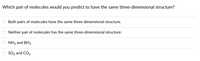 Which pair of molecules would you predict to have the same three-dimensional structure?
Both pairs of molecules have the same three-dimensional structure.
Neither pair of molecules has the same three-dimensional structure.
NH3 and BH3
SO2 and CO2
