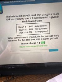 Average Daily Balance Interest Calculation
IS
The balance on a credit card, that charges a 10.5%
APR interest rate, over a 1 month period is given in
the following table:
Days 1-3:
Days 4-20: $200 ($50 purchase)
Days 21-30: $50
$150 (initial balance)
($150 payment)
What is the finance charge, on the average daily
balance, for this card over this 1 month period?
finance charge = $ [ ? ]
Round to the nearest hundredth.
Enter
mht©2003 - 2021 Aceļlus Corporation. All Rights Reserved.
