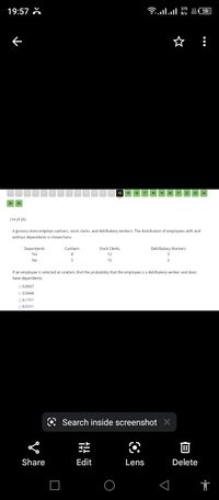 19:57 X
375
B/s
A 59
11 12 13 14 15 16 17 18
19 20 21 22
23
24
25
26
(14 of 26)
A grocery store employs cashiers, stock clerks, and deli/bakery workers. The distribution of employees with and
without dependents is shown here.
Dependents
Cashiers
Stock Clerks
Deli/Bakery Workers
Yes
12
3
No
5
15
2
If an employee is selected at random, find the probability that the employee is a deli/bakery worker and does
have dependents.
O 0.0667
O0.0444
00.1111
O 0.5111
Search inside screenshot X
Share
Edit
Lens
Delete
