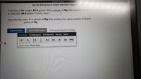 [(Review Topics)
IReterces)
Use the References to access Imnportant values If needed for this question.
A sample of Sn weighs 96.6 grams. Will a sample of Mg that contains the same number of atoms weigh more
or less than 96.6 grams? (more, less):
Calculate the mass of a sample of Mg that contains the same number of atoms.
grams of Mg
Submit Answer
Retry Entire Group
9 more group attempts remaining
Common Greek(upper) Greek(lower) Arrows Other
X,
Ox
Aa
(s)
(1)
(g) (aq)
Undo Redo Clear Help
